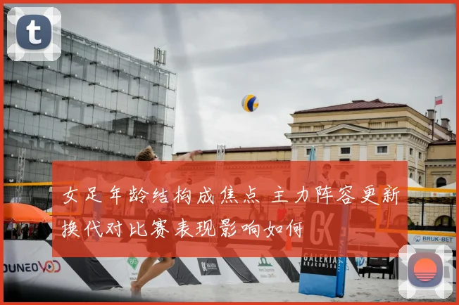 女足年龄结构成焦点 主力阵容更新换代对比赛表现影响如何