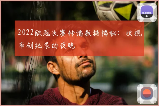 2022欧冠决赛转播数据揭秘：收视率创纪录的夜晚
