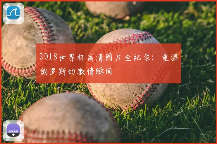 2018世界杯高清图片全纪录：重温俄罗斯的激情瞬间