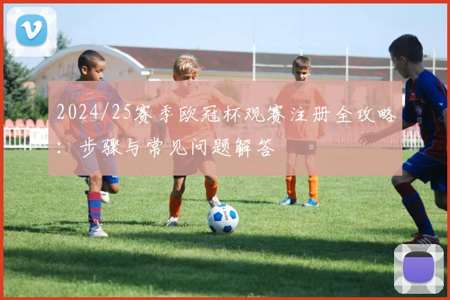2024/25赛季欧冠杯观赛注册全攻略：步骤与常见问题解答