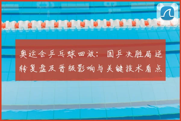 奥运会乒乓球回放：国乒决胜局逆转复盘及晋级影响与关键技术看点