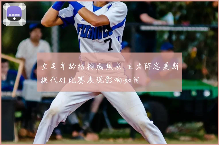 女足年龄结构成焦点 主力阵容更新换代对比赛表现影响如何