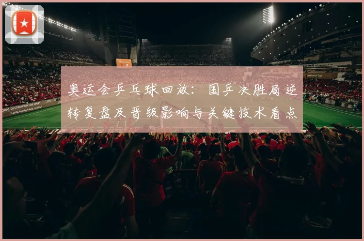 奥运会乒乓球回放：国乒决胜局逆转复盘及晋级影响与关键技术看点