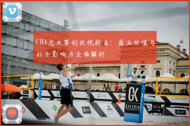 CBA总决赛创收视新高：商业价值与社会影响力全面解析
